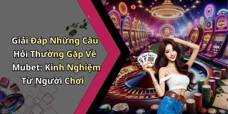 Giải Đáp Những Câu Hỏi Thường Gặp Về Mubet: Kinh Nghiệm Từ Người Chơi